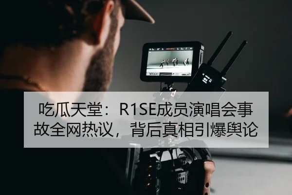 吃瓜天堂：R1SE成员演唱会事故全网热议，背后真相引爆舆论